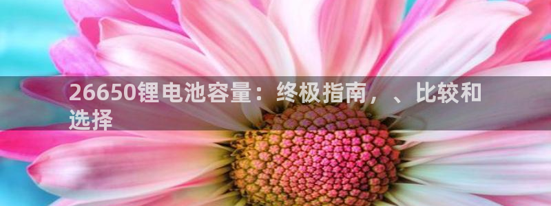 尊龙凯时不给提现怎么办：26650锂电池容量：终极指南，、比较和
选择