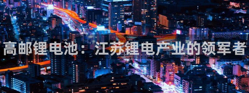 ZL尊龙凯时平台：高邮锂电池：江苏锂电产业的领军者